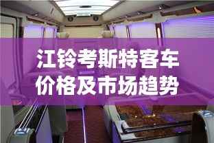 江铃考斯特客车价格及市场趋势深度解析,购买建议与全方位解读