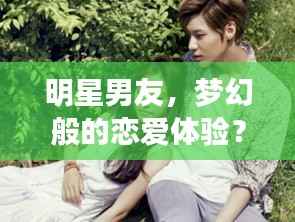 明星男友，梦幻般的恋爱体验？